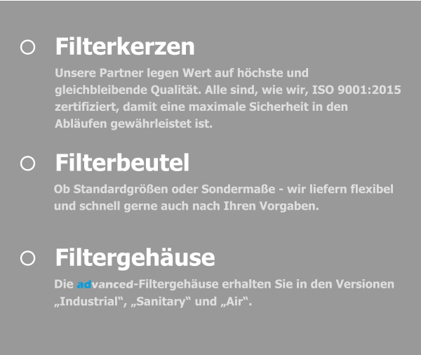 	Filtergehäuse Die advanced-Filtergehäuse erhalten Sie in den Versionen „Industrial“, „Sanitary“ und „Air“.   	Filterbeutel Ob Standardgrößen oder Sondermaße - wir liefern flexibel und schnell gerne auch nach Ihren Vorgaben.   	Filterkerzen Unsere Partner legen Wert auf höchste und gleichbleibende Qualität. Alle sind, wie wir, ISO 9001:2015 zertifiziert, damit eine maximale Sicherheit in den Abläufen gewährleistet ist.