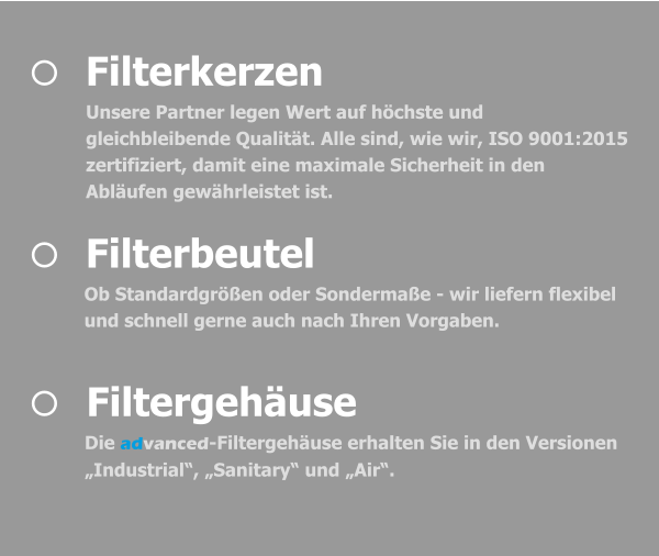 	Filtergehäuse Die advanced-Filtergehäuse erhalten Sie in den Versionen „Industrial“, „Sanitary“ und „Air“.   	Filterbeutel Ob Standardgrößen oder Sondermaße - wir liefern flexibel und schnell gerne auch nach Ihren Vorgaben.   	Filterkerzen Unsere Partner legen Wert auf höchste und gleichbleibende Qualität. Alle sind, wie wir, ISO 9001:2015 zertifiziert, damit eine maximale Sicherheit in den Abläufen gewährleistet ist.